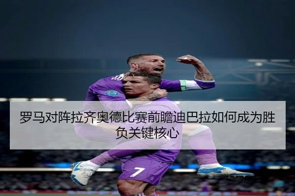 罗马对阵拉齐奥德比赛前瞻迪巴拉如何成为胜负关键核心