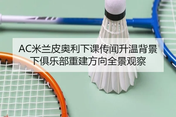 AC米兰皮奥利下课传闻升温背景下俱乐部重建方向全景观察