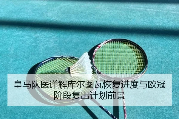 皇马队医详解库尔图瓦恢复进度与欧冠阶段复出计划前景