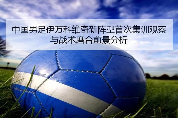 中国男足伊万科维奇新阵型首次集训观察与战术磨合前景分析