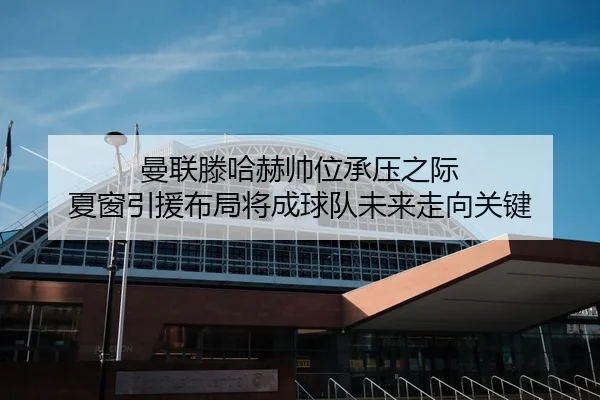 曼联滕哈赫帅位承压之际 夏窗引援布局将成球队未来走向关键
