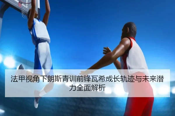 法甲视角下朗斯青训前锋瓦希成长轨迹与未来潜力全面解析
