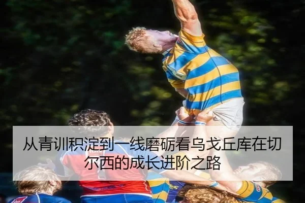 从青训积淀到一线磨砺看乌戈丘库在切尔西的成长进阶之路
