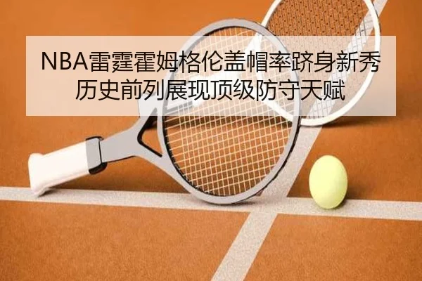 NBA雷霆霍姆格伦盖帽率跻身新秀历史前列展现顶级防守天赋