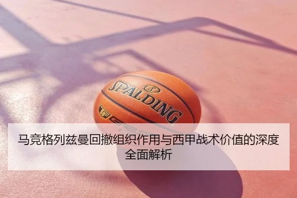 马竞格列兹曼回撤组织作用与西甲战术价值的深度全面解析