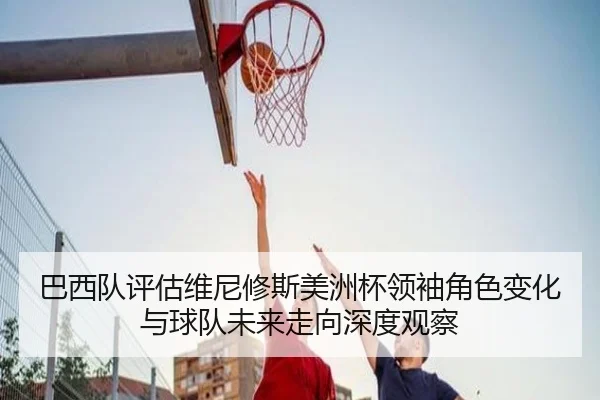 巴西队评估维尼修斯美洲杯领袖角色变化与球队未来走向深度观察