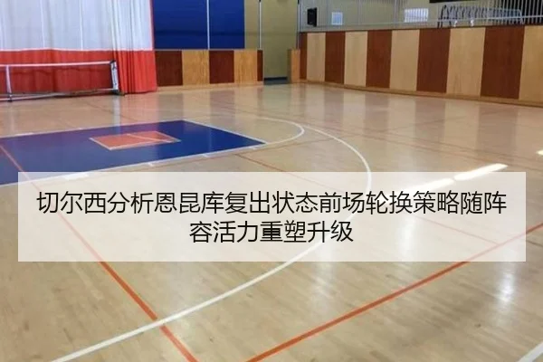 切尔西分析恩昆库复出状态前场轮换策略随阵容活力重塑升级