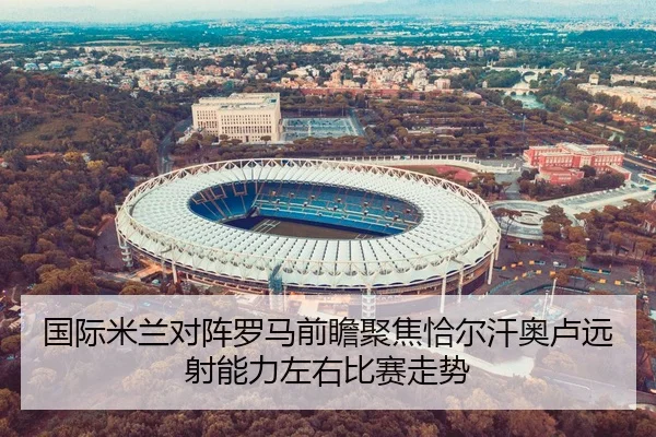 国际米兰对阵罗马前瞻聚焦恰尔汗奥卢远射能力左右比赛走势