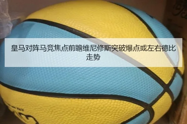 皇马对阵马竞焦点前瞻维尼修斯突破爆点或左右德比走势